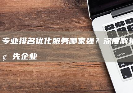 专业排名优化服务哪家强？深度解析行业领先企业